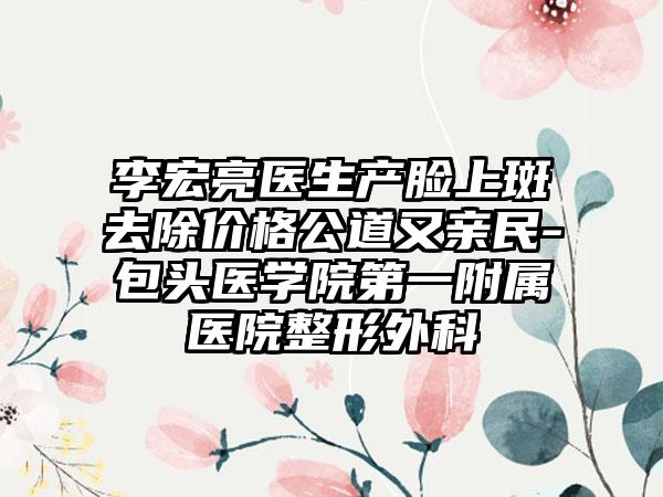 李宏亮医生产脸上斑去除价格公道又亲民-包头医学院第一附属医院整形外科
