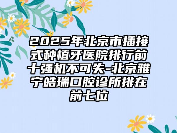 2025年北京市插接式种植牙医院排行前十强机不可失-北京雅宁皓瑞口腔诊所排在前七位
