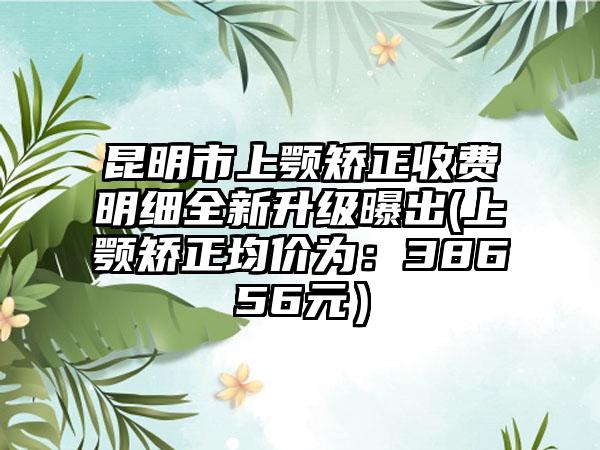昆明市上颚矫正收费明细全新升级曝出(上颚矫正均价为：38656元）