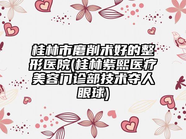 桂林市磨削术好的整形医院(桂林紫熙医疗美容门诊部技术夺人眼球)