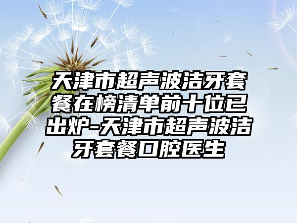 天津市超声波洁牙套餐在榜清单前十位已出炉-天津市超声波洁牙套餐口腔医生