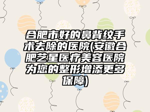 合肥市好的鼻背纹手术去除的医院(安徽合肥艺星医疗美容医院为您的整形增添更多保障)