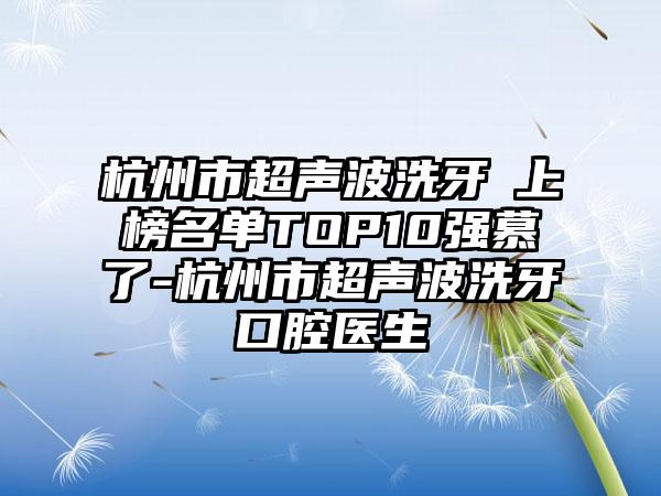 杭州市超声波洗牙 上榜名单TOP10强慕了-杭州市超声波洗牙 口腔医生