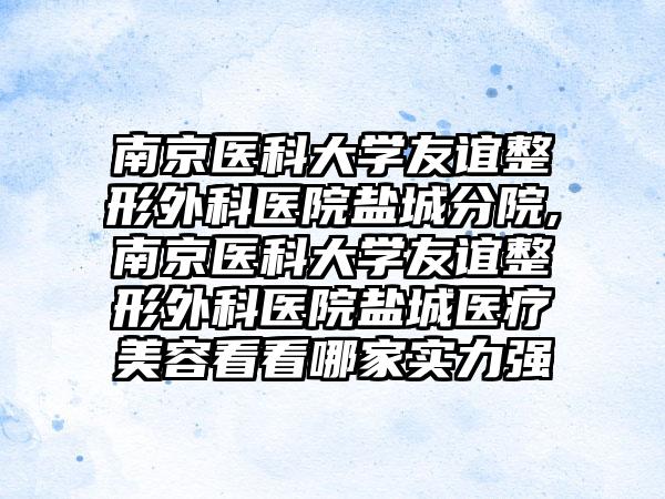 南京医科大学友谊整形外科医院盐城分院,南京医科大学友谊整形外科医院盐城医疗美容看看哪家实力强