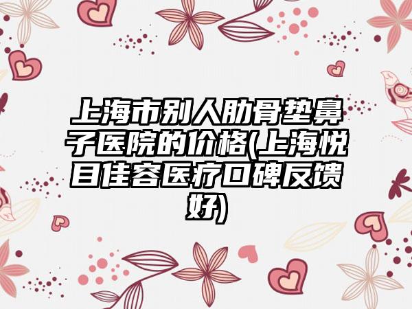 上海市别人肋骨垫鼻子医院的价格(上海悦目佳容医疗口碑反馈好)