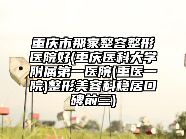 重庆市那家整容整形医院好(重庆医科大学附属第一医院(重医一院)整形美容科稳居口碑前三)