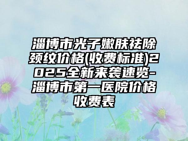 淄博市光子嫩肤祛除颈纹价格(收费标准)2025全新来袭速览-淄博市第一医院价格收费表