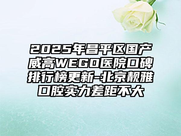 2025年昌平区国产威高WEGO医院口碑排行榜更新-北京靓雅口腔实力差距不大