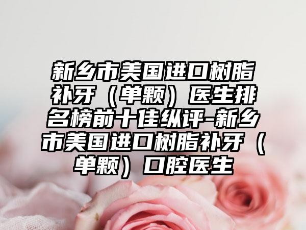 新乡市美国进口树脂补牙（单颗）医生排名榜前十佳纵评-新乡市美国进口树脂补牙（单颗）口腔医生