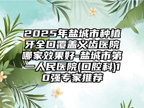 2025年盐城市种植牙全口覆盖义齿医院哪家效果好-盐城市第一人民医院(口腔科)10强专家推荐