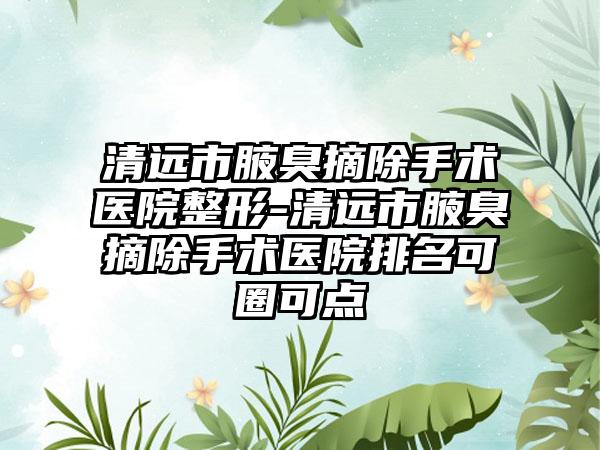 清远市腋臭摘除手术医院整形-清远市腋臭摘除手术医院排名可圈可点