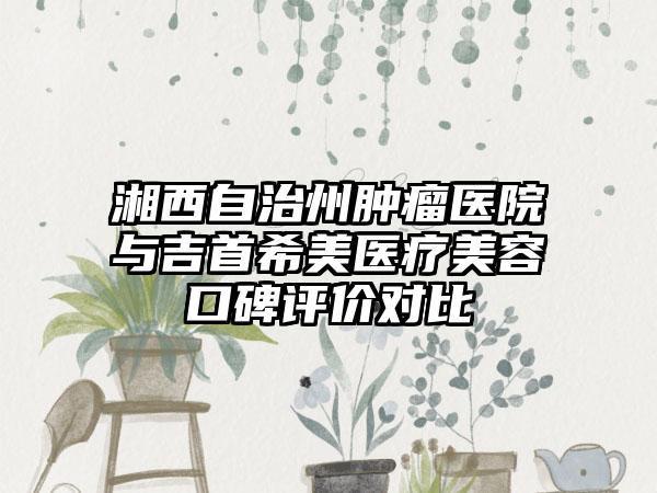 湘西自治州肿瘤医院与吉首希美医疗美容口碑评价对比