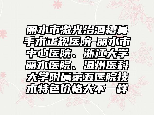 丽水市激光治酒糟鼻手术正规医院-丽水市中心医院、浙江大学丽水医院、温州医科大学附属第五医院技术特色价格大不一样