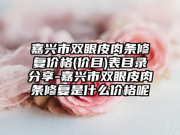 嘉兴市双眼皮肉条修复价格(价目)表目录分享-嘉兴市双眼皮肉条修复是什么价格呢