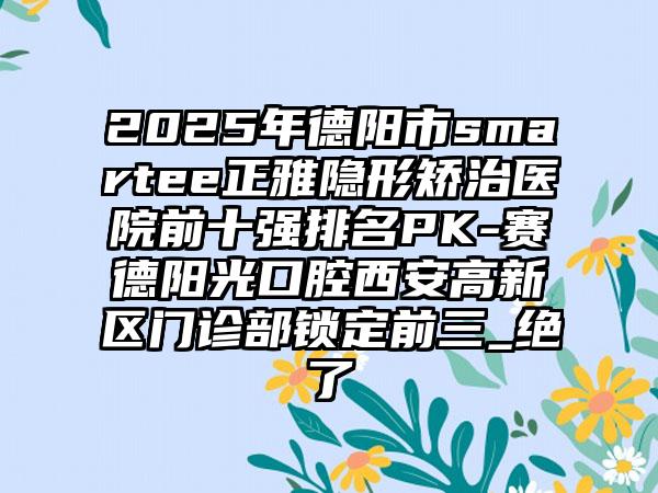 2025年德阳市smartee正雅隐形矫治医院前十强排名PK-赛德阳光口腔西安高新区门诊部锁定前三_绝了