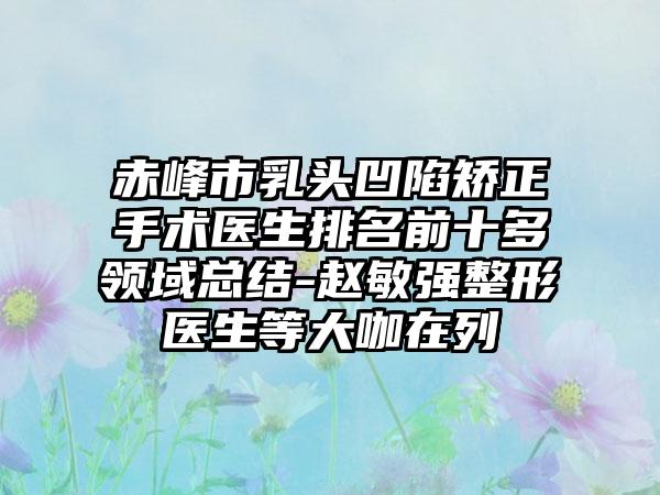 赤峰市乳头凹陷矫正手术医生排名前十多领域总结-赵敏强整形医生等大咖在列
