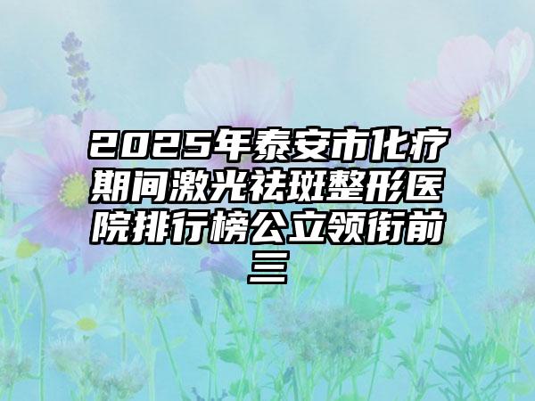 2025年泰安市化疗期间激光祛斑整形医院排行榜公立领衔前三