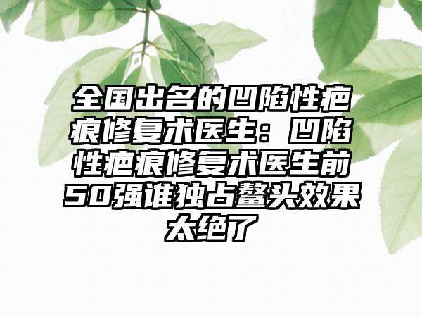 全国出名的凹陷性疤痕修复术医生：凹陷性疤痕修复术医生前50强谁独占鳌头效果太绝了