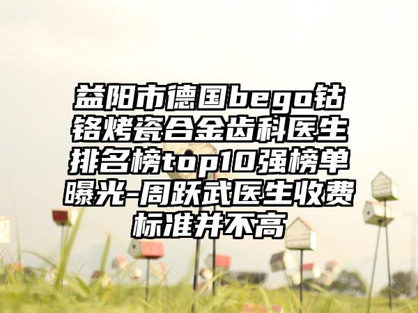 益阳市德国bego钴铬烤瓷合金齿科医生排名榜top10强榜单曝光-周跃武医生收费标准并不高