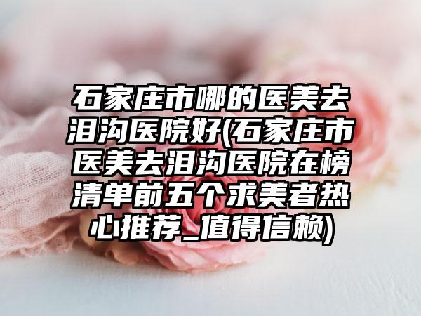 石家庄市哪的医美去泪沟医院好(石家庄市医美去泪沟医院在榜清单前五个求美者热心推荐_值得信赖)