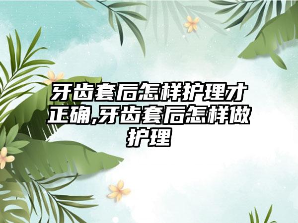 牙齿套后怎样护理才正确,牙齿套后怎样做护理