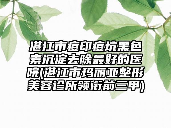 湛江市痘印痘坑黑色素沉淀去除最好的医院(湛江市玛丽亚整形美容诊所领衔前三甲)