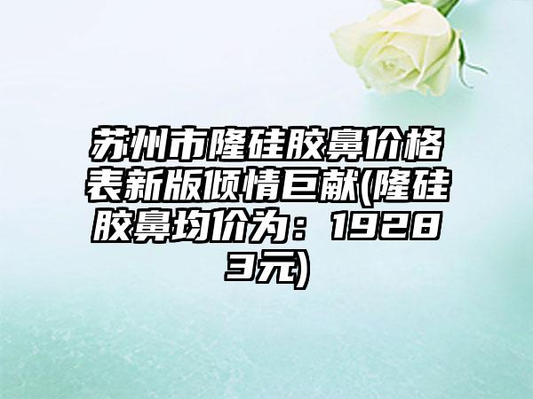 苏州市隆硅胶鼻价格表新版倾情巨献(隆硅胶鼻均价为：19283元)