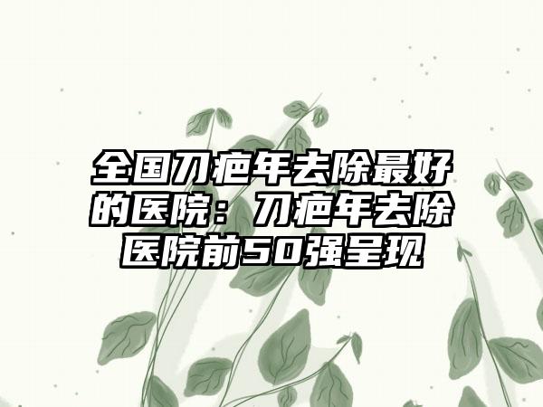 全国刀疤年去除最好的医院：刀疤年去除医院前50强呈现