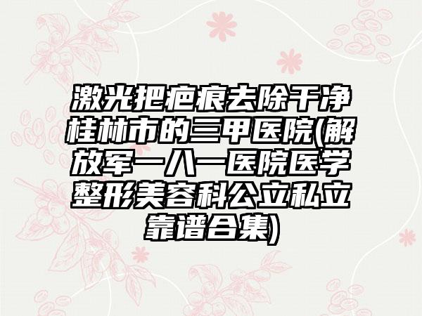 激光把疤痕去除干净桂林市的三甲医院(解放军一八一医院医学整形美容科公立私立靠谱合集)