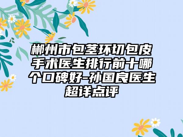 郴州市包茎环切包皮手术医生排行前十哪个口碑好-孙国良医生超详点评