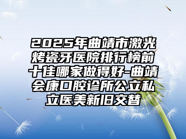 2025年曲靖市激光烤瓷牙医院排行榜前十佳哪家做得好-曲靖会康口腔诊所公立私立医美新旧交替