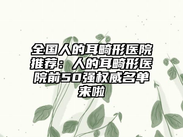 全国人的耳畸形医院推荐：人的耳畸形医院前50强权威名单来啦