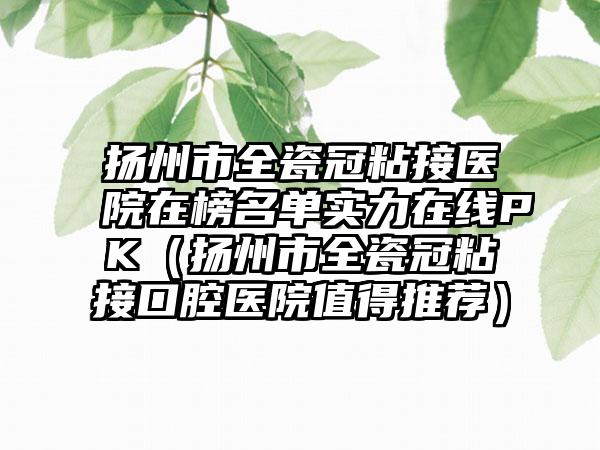 扬州市全瓷冠粘接医院在榜名单实力在线PK（扬州市全瓷冠粘接口腔医院值得推荐）