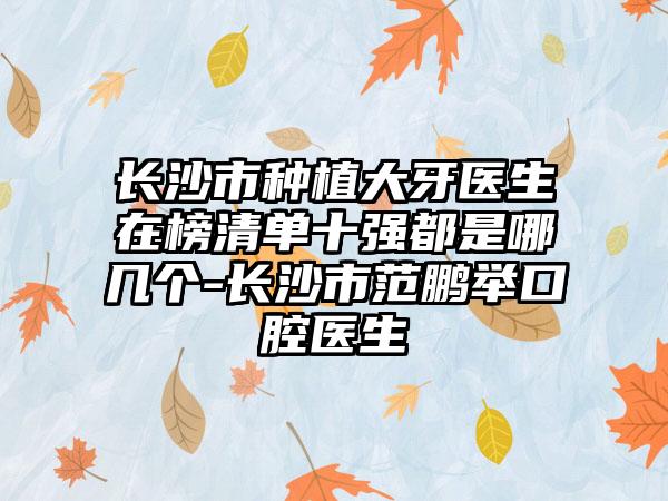 长沙市种植大牙医生在榜清单十强都是哪几个-长沙市范鹏举口腔医生