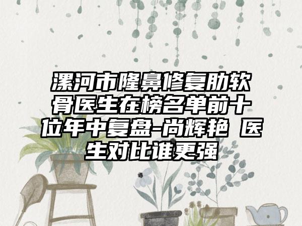漯河市隆鼻修复肋软骨医生在榜名单前十位年中复盘-尚辉艳‌医生对比谁更强