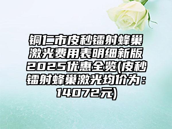 铜仁市皮秒镭射蜂巢激光费用表明细新版2025优惠全览(皮秒镭射蜂巢激光均价为：14072元)