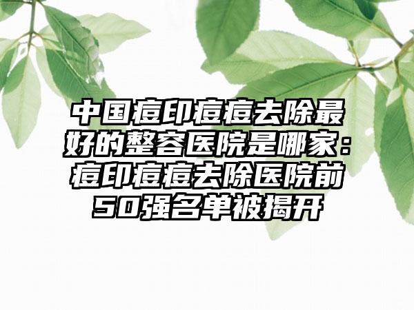 中国痘印痘痘去除最好的整容医院是哪家：痘印痘痘去除医院前50强名单被揭开