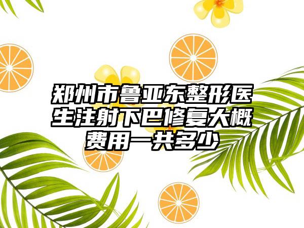 郑州市鲁亚东整形医生注射下巴修复大概费用一共多少