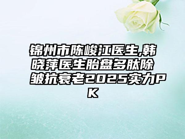 锦州市陈峻江医生,韩晓萍医生胎盘多肽除皱抗衰老2025实力PK