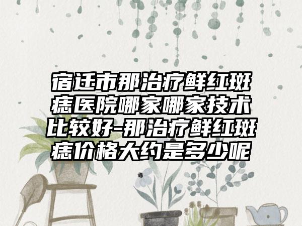 宿迁市那治疗鲜红斑痣医院哪家哪家技术比较好-那治疗鲜红斑痣价格大约是多少呢