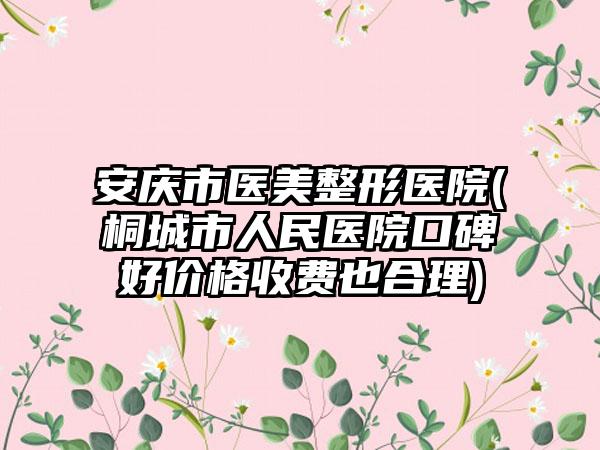 安庆市医美整形医院(桐城市人民医院口碑好价格收费也合理)