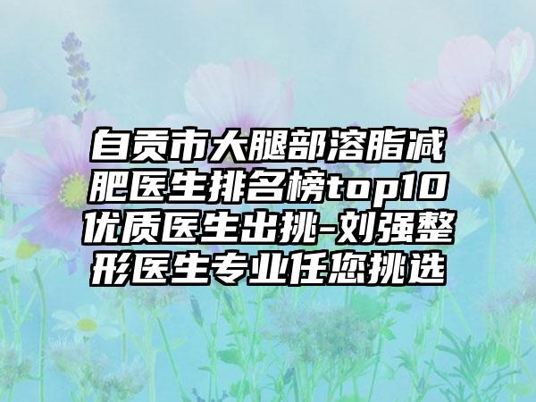 自贡市大腿部溶脂减肥医生排名榜top10优质医生出挑-刘强整形医生专业任您挑选