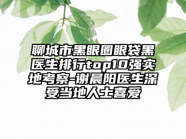 聊城市黑眼圈眼袋黑医生排行top10强实地考察-谢晨阳医生深受当地人士喜爱