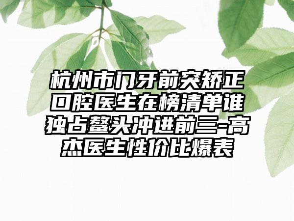 杭州市门牙前突矫正口腔医生在榜清单谁独占鳌头冲进前三-高杰医生性价比爆表