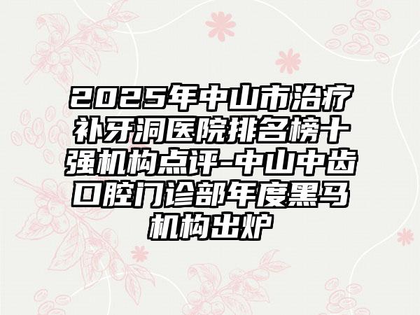 2025年中山市治疗补牙洞医院排名榜十强机构点评-中山中齿口腔门诊部年度黑马机构出炉