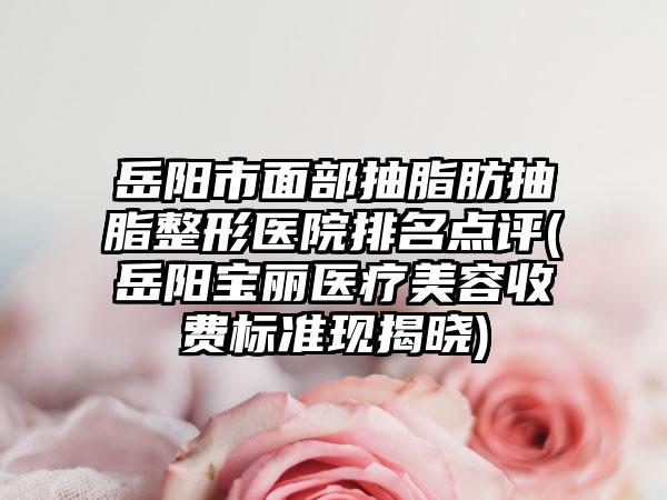 岳阳市面部抽脂肪抽脂整形医院排名点评(岳阳宝丽医疗美容收费标准现揭晓)