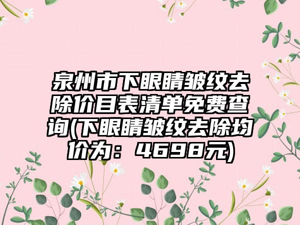 泉州市下眼睛皱纹去除价目表清单免费查询(下眼睛皱纹去除均价为：4698元)