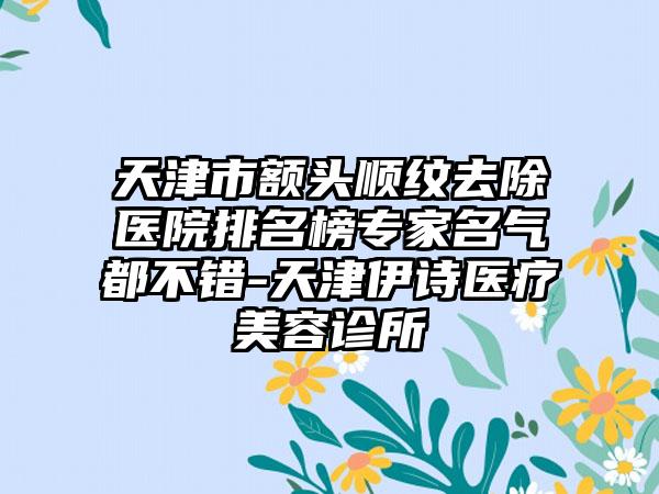 天津市额头顺纹去除医院排名榜专家名气都不错-天津伊诗医疗美容诊所