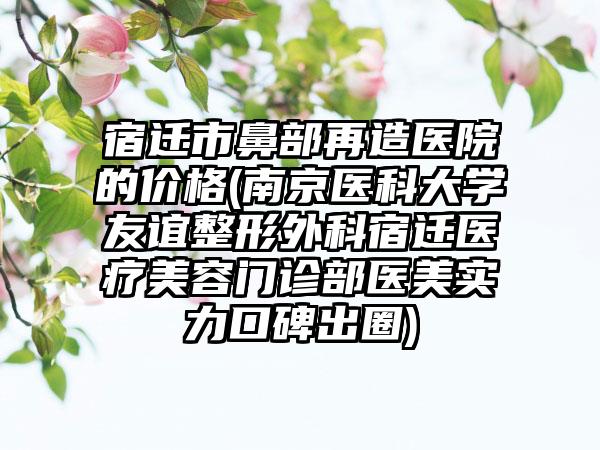 宿迁市鼻部再造医院的价格(南京医科大学友谊整形外科宿迁医疗美容门诊部医美实力口碑出圈)