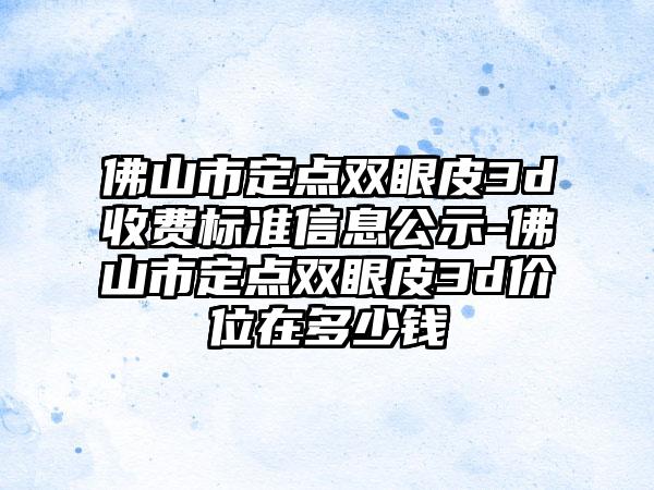 佛山市定点双眼皮3d收费标准信息公示-佛山市定点双眼皮3d价位在多少钱